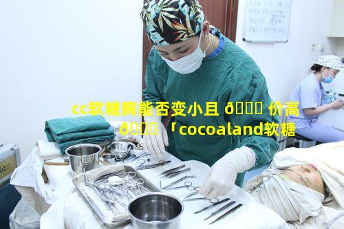 cc软糖胸能否变小且 🐛 价高 🐕 「cocoaland软糖」